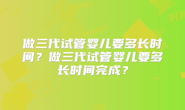 做三代试管婴儿要多长时间？做三代试管婴儿要多长时间完成？