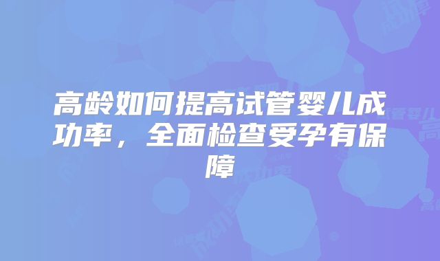 高龄如何提高试管婴儿成功率，全面检查受孕有保障