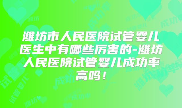 潍坊市人民医院试管婴儿医生中有哪些厉害的-潍坊人民医院试管婴儿成功率高吗！
