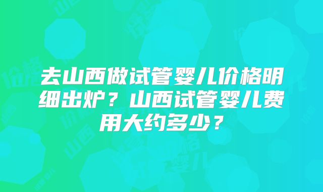 去山西做试管婴儿价格明细出炉?山西试管婴儿费用大约多少?