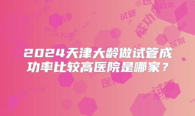 2024天津大龄做试管成功率比较高医院是哪家？