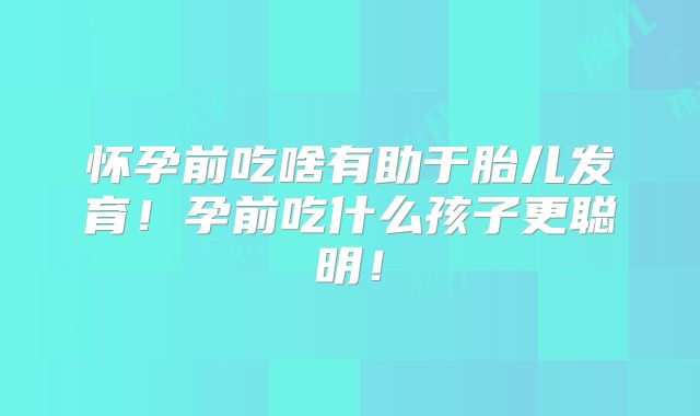 怀孕前吃啥有助于胎儿发育!孕前吃什么孩子更聪明!