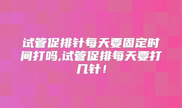 试管促排针每天要固定时间打吗,试管促排每天要打几针！