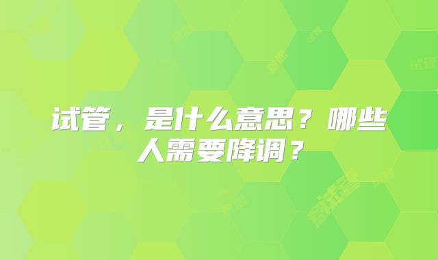 试管，是什么意思？哪些人需要降调？