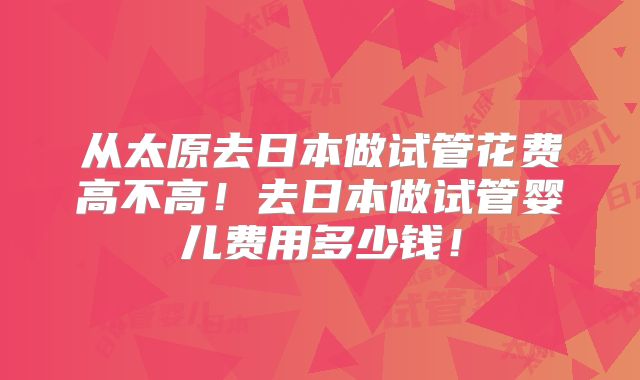 从太原去日本做试管花费高不高！去日本做试管婴儿费用多少钱！