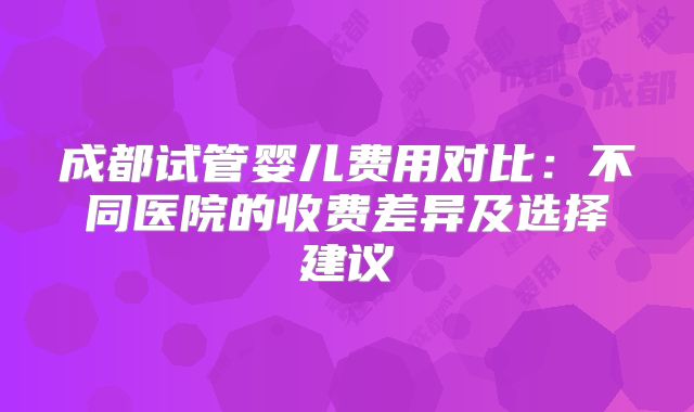 成都试管婴儿费用对比：不同医院的收费差异及选择建议
