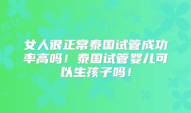 女人很正常泰国试管成功率高吗!泰国试管婴儿可以生孩子吗!