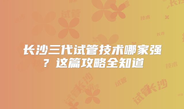 长沙三代试管技术哪家强？这篇攻略全知道