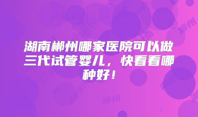 湖南郴州哪家医院可以做三代试管婴儿,快看看哪种好!