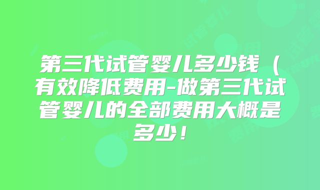 第三代试管婴儿多少钱（有效降低费用-做第三代试管婴儿的全部费用大概是多少！