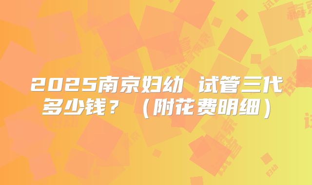2025南京妇幼 试管三代多少钱？（附花费明细）