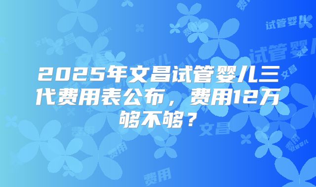 2025年文昌试管婴儿三代费用表公布，费用12万够不够？