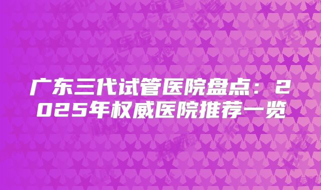 广东三代试管医院盘点：2025年权威医院推荐一览