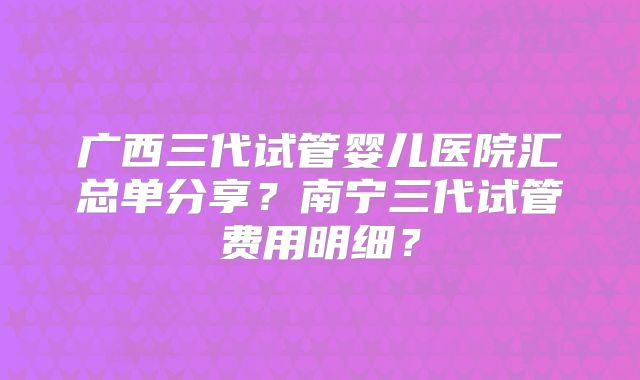 广西三代试管婴儿医院汇总单分享？南宁三代试管费用明细？