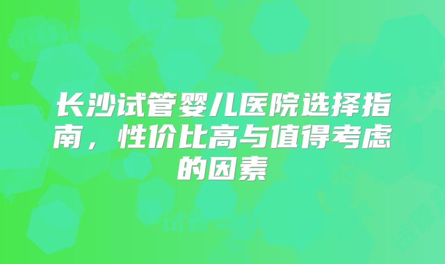 长沙试管婴儿医院选择指南,性价比高与值得考虑的因素