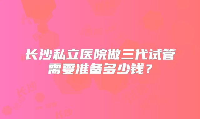 长沙私立医院做三代试管需要准备多少钱?