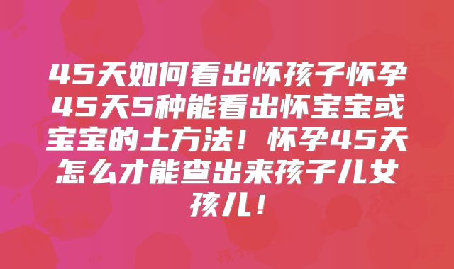 45天如何看出怀孩子怀孕45天5种能看出怀宝宝或宝宝的土方法!怀孕45天怎么才能查出来孩子儿女孩儿!