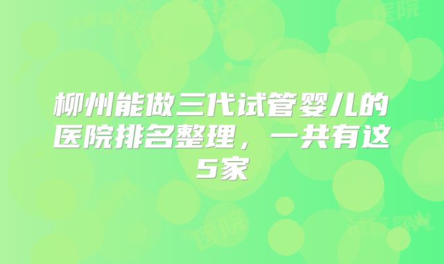 柳州能做三代试管婴儿的医院排名整理，一共有这5家