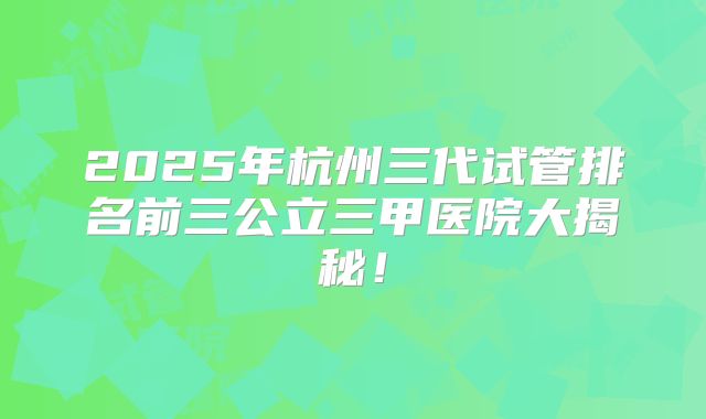 2025年杭州三代试管排名前三公立三甲医院大揭秘！