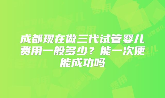 成都现在做三代试管婴儿费用一般多少？能一次便能成功吗
