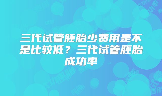 三代试管胚胎少费用是不是比较低?三代试管胚胎成功率