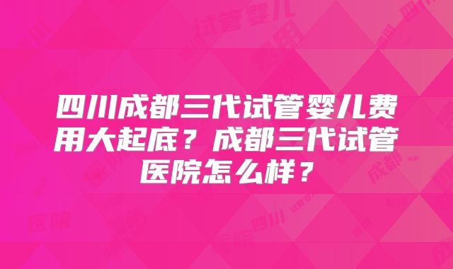 四川成都三代试管婴儿费用大起底?成都三代试管医院怎么样?