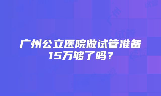 广州公立医院做试管准备15万够了吗？