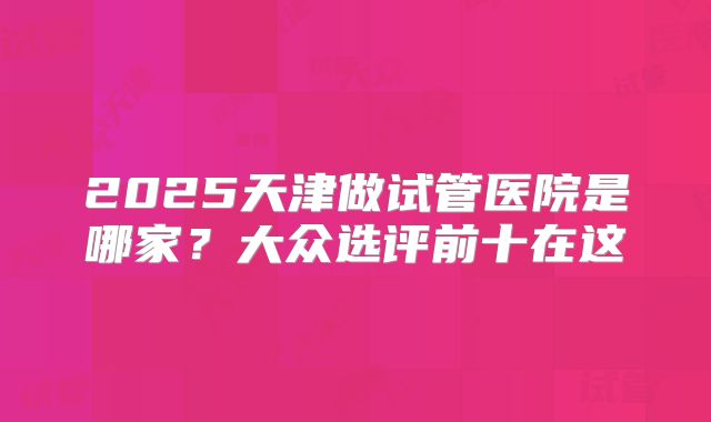 2025天津做试管医院是哪家？大众选评前十在这