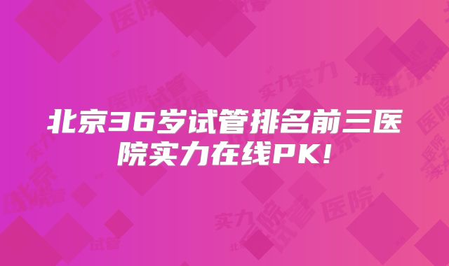北京36岁试管排名前三医院实力在线PK!