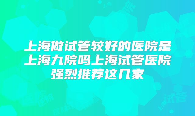 上海做试管较好的医院是上海九院吗上海试管医院强烈推荐这几家