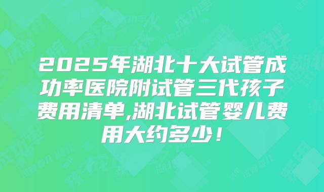 2025年湖北十大试管成功率医院附试管三代孩子费用清单,湖北试管婴儿费用大约多少！
