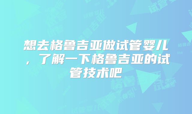 想去格鲁吉亚做试管婴儿，了解一下格鲁吉亚的试管技术吧