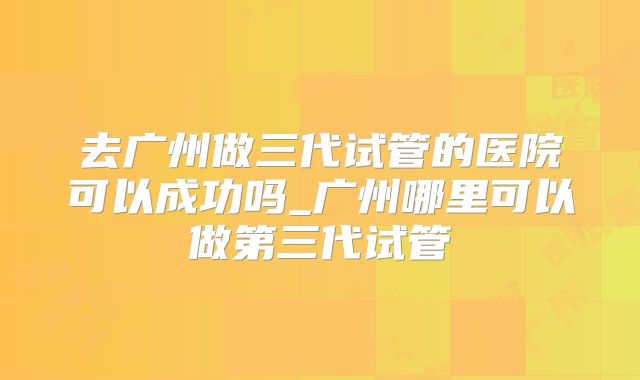 去广州做三代试管的医院可以成功吗_广州哪里可以做第三代试管