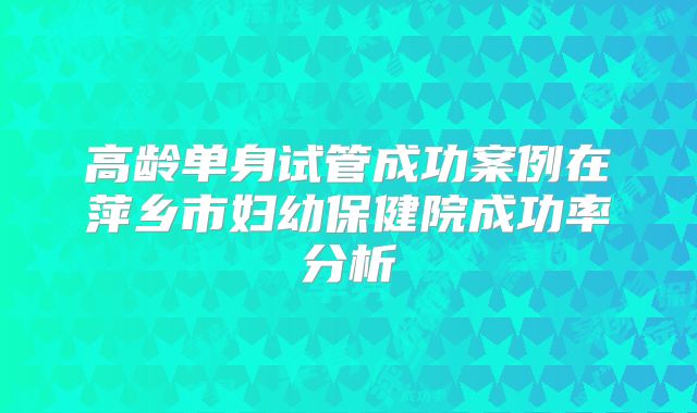 高龄单身试管成功案例在萍乡市妇幼保健院成功率分析