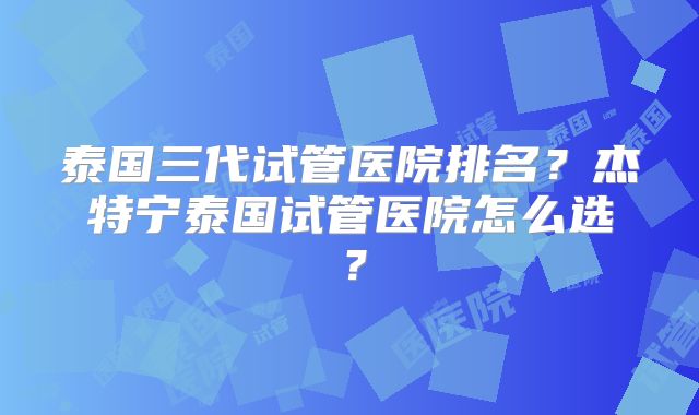 泰国三代试管医院排名？杰特宁泰国试管医院怎么选？