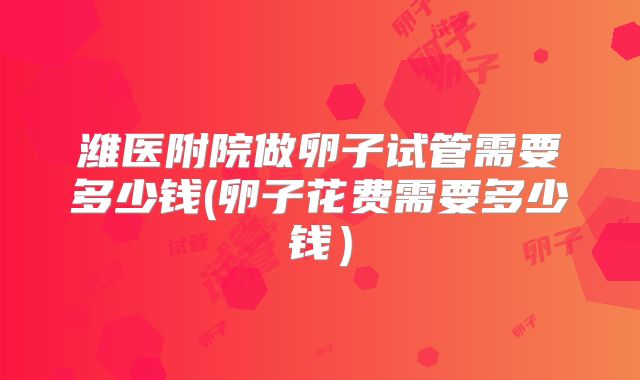 潍医附院做卵子试管需要多少钱(卵子花费需要多少钱)