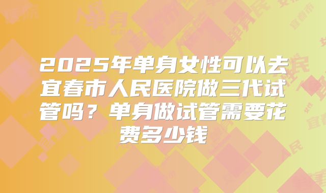 2025年单身女性可以去宜春市人民医院做三代试管吗?单身做试管需要花费多少钱