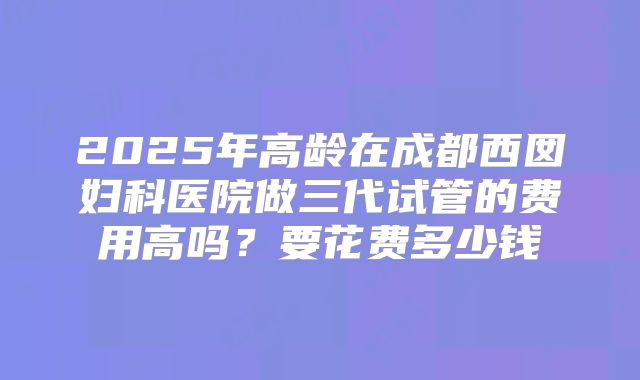 2025年高龄在成都西囡妇科医院做三代试管的费用高吗？要花费多少钱