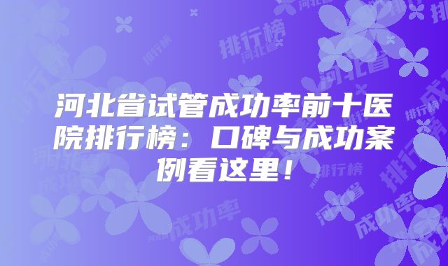 河北省试管成功率前十医院排行榜：口碑与成功案例看这里！
