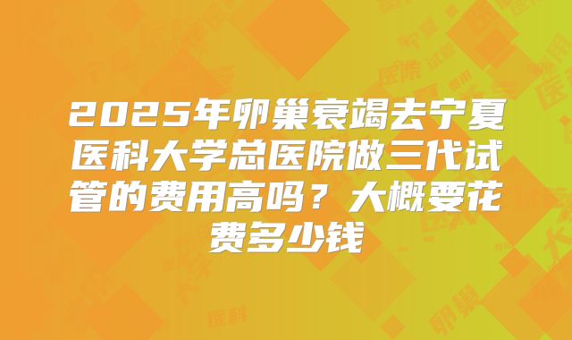 2025年卵巢衰竭去宁夏医科大学总医院做三代试管的费用高吗?大概要花费多少钱