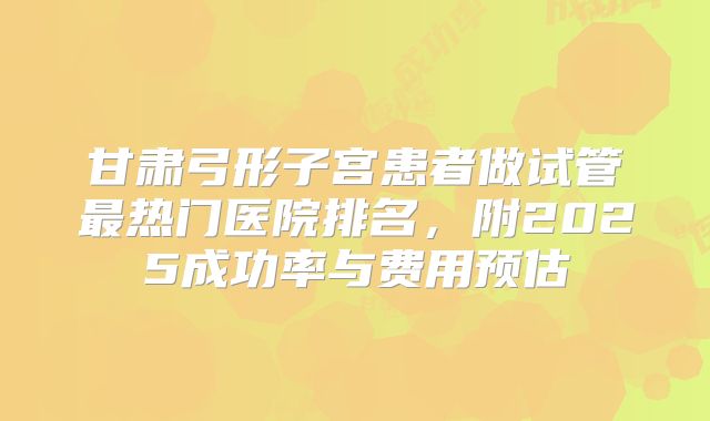甘肃弓形子宫患者做试管最热门医院排名，附2025成功率与费用预估