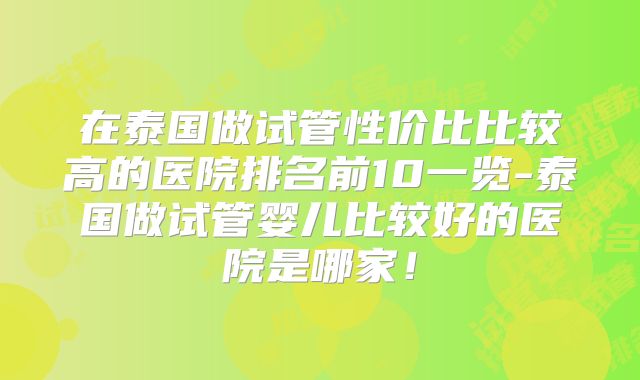 在泰国做试管性价比比较高的医院排名前10一览-泰国做试管婴儿比较好的医院是哪家！