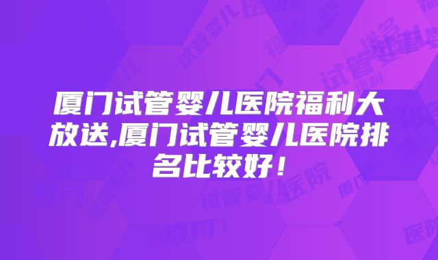 厦门试管婴儿医院福利大放送,厦门试管婴儿医院排名比较好！