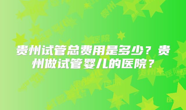 贵州试管总费用是多少？贵州做试管婴儿的医院？