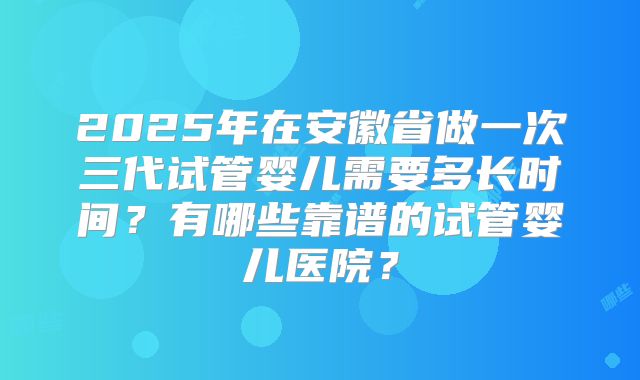 2025年在安徽省做一次三代试管婴儿需要多长时间?有哪些靠谱的试管婴儿医院?