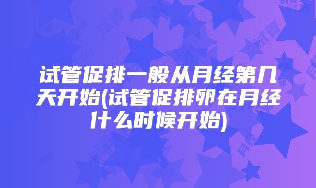 试管促排一般从月经第几天开始(试管促排卵在月经什么时候开始)