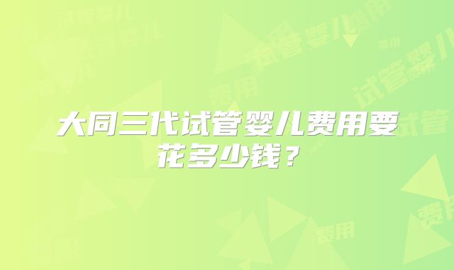 大同三代试管婴儿费用要花多少钱？