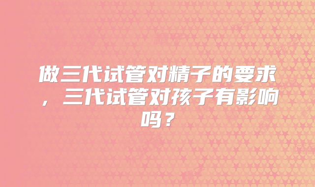 做三代试管对精子的要求，三代试管对孩子有影响吗？