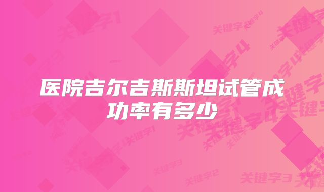 医院吉尔吉斯斯坦试管成功率有多少