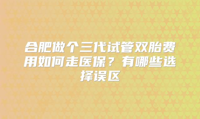合肥做个三代试管双胎费用如何走医保？有哪些选择误区